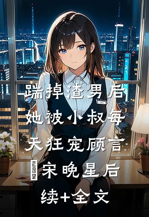 踹掉渣男后，她被小叔每天狂宠顾言璟宋晚星后续+全文