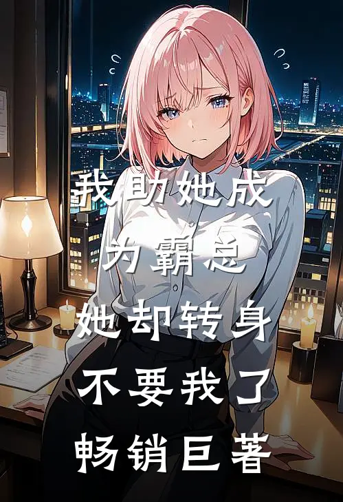 我助她成为霸总，她却转身不要我了畅销巨著