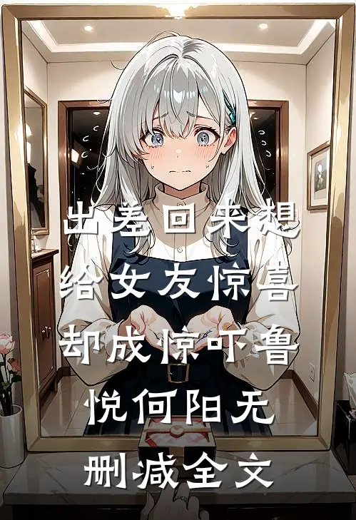 出差回来想给女友惊喜，却成惊吓鲁悦何阳无删减全文