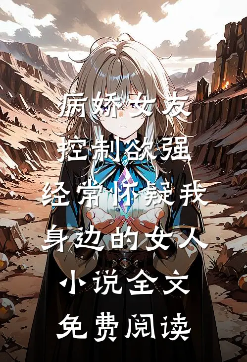 病娇女友控制欲强，经常怀疑我身边的女人小说全文免费阅读