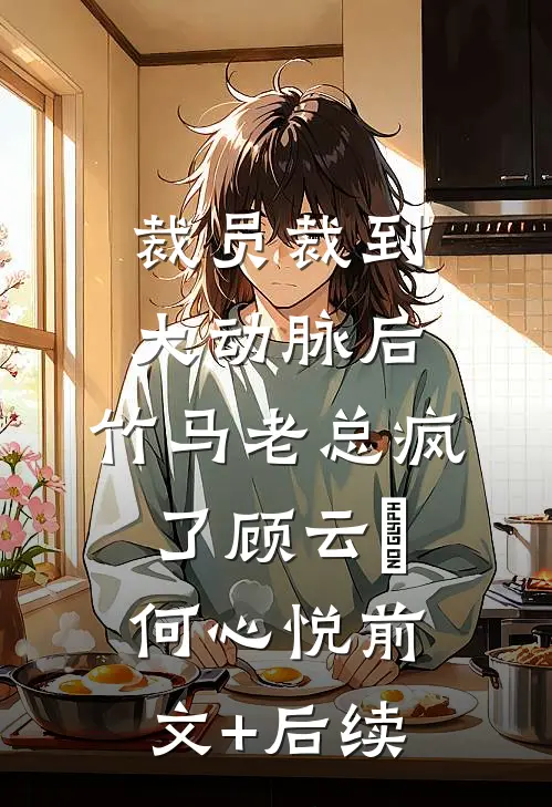 裁员裁到大动脉后，竹马老总疯了顾云璟何心悦前文+后续