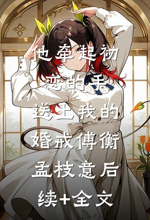 他牵起初恋的手，送上我的婚戒傅衡孟枝意后续+全文