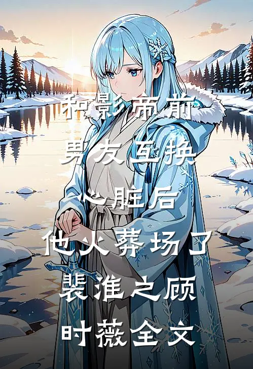 和影帝前男友互换心脏后，他火葬场了裴淮之顾时薇全文