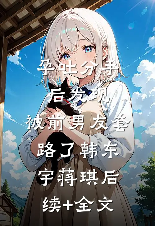 孕吐分手后发现，被前男友套路了韩东宇蒋琪后续+全文