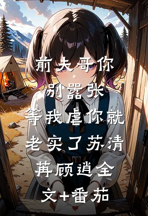 前夫哥你别嚣张，等我虐你就老实了苏清苒顾逍全文+番茄