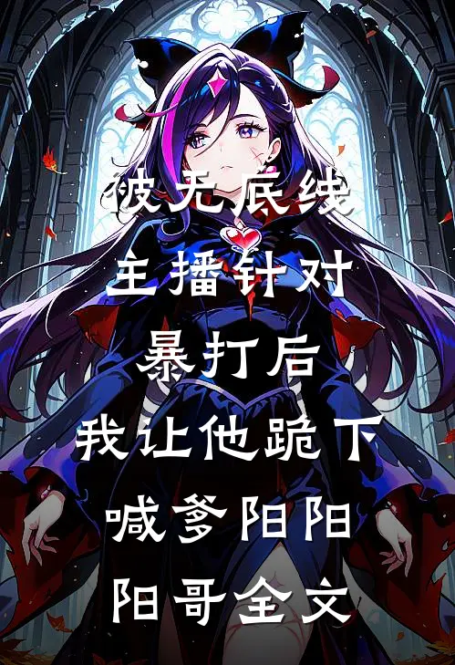 被无底线主播针对暴打后，我让他跪下喊爹阳阳阳哥全文