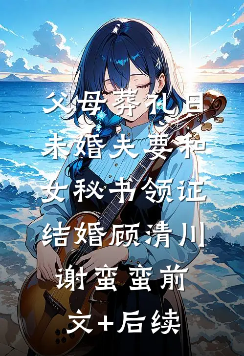 父母葬礼日，未婚夫要和女秘书领证结婚顾清川谢蛮蛮前文+后续