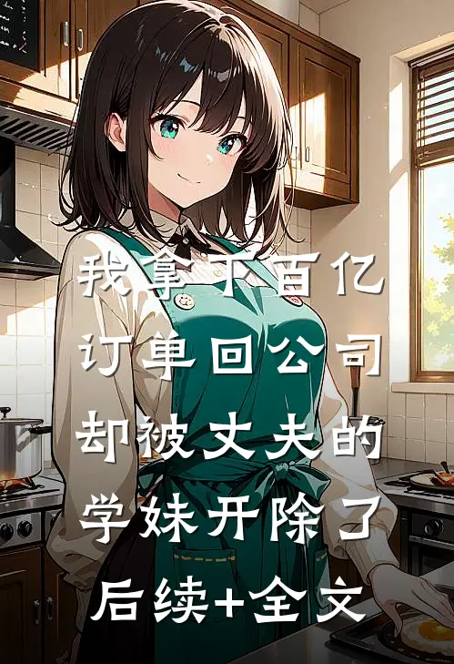 我拿下百亿订单回公司，却被丈夫的学妹开除了后续+全文