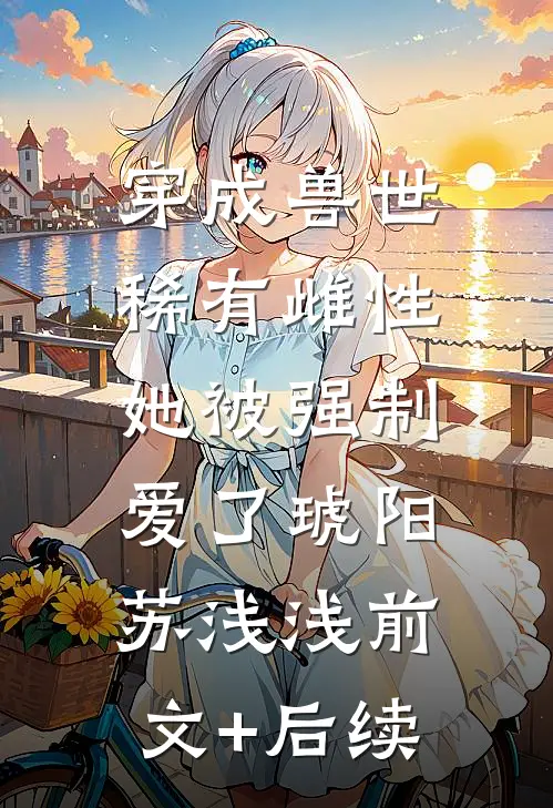 穿成兽世稀有雌性，她被强制爱了琥阳苏浅浅前文+后续