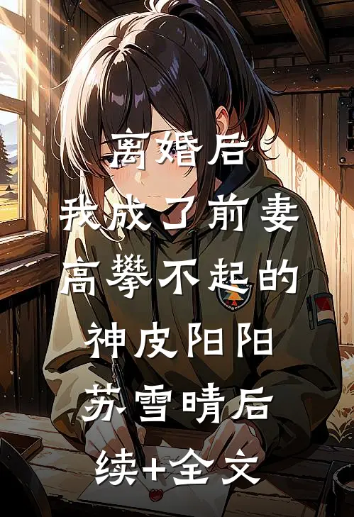 离婚后，我成了前妻高攀不起的神皮阳阳苏雪晴后续+全文