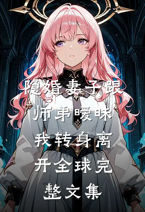 隐婚妻子跟师弟暧昧，我转身离开全球完整文集