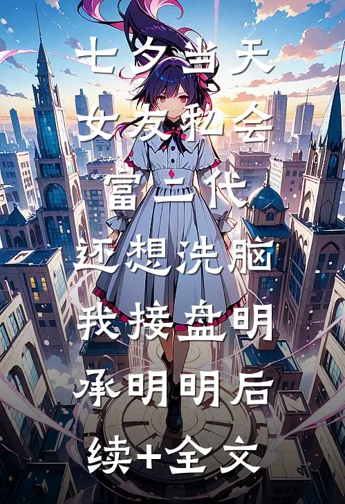 七夕当天女友私会富二代，还想洗脑我接盘明承明明后续+全文