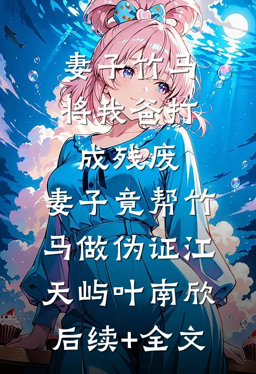 妻子竹马将我爸打成残废，妻子竟帮竹马做伪证江天屿叶南欣后续+全文