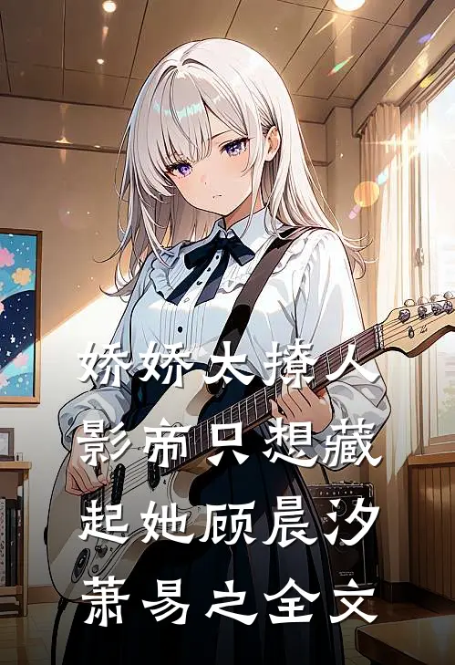 娇娇太撩人，影帝只想藏起她顾晨汐萧易之全文
