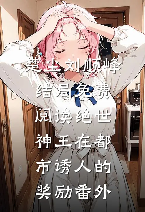 楚尘刘顺峰结局免费阅读绝世神王在都市-诱人的奖励番外