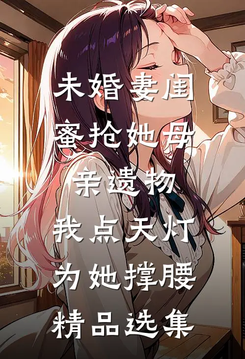 未婚妻闺蜜抢她母亲遗物，我点天灯为她撑腰精品选集