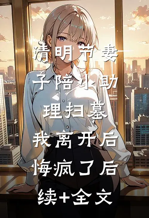 清明节妻子陪小助理扫墓，我离开后悔疯了后续+全文