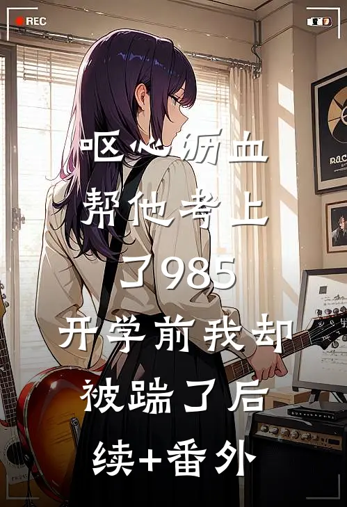 呕心沥血帮他考上了985，开学前我却被踹了后续+番外
