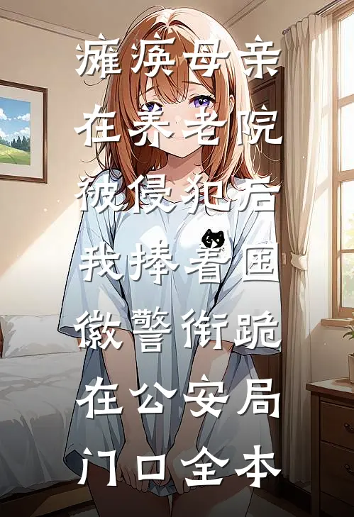 瘫痪母亲在养老院被侵犯后，我捧着国徽警衔跪在公安局门口全本