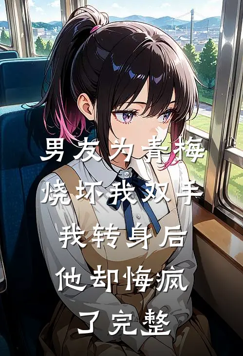 男友为青梅烧坏我双手，我转身后他却悔疯了完整