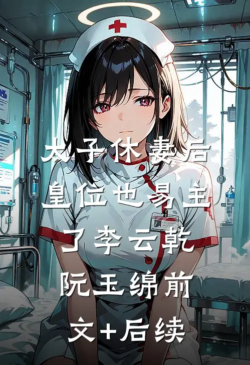 太子休妻后，皇位也易主了李云乾阮玉绵前文+后续