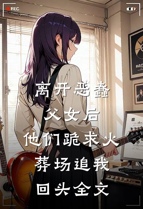 离开恶蠢父女后，他们跪求火葬场追我回头全文