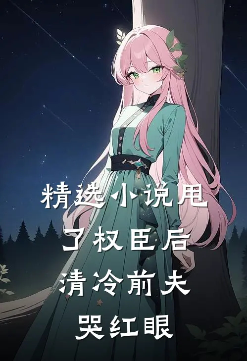 精选小说甩了权臣后，清冷前夫哭红眼