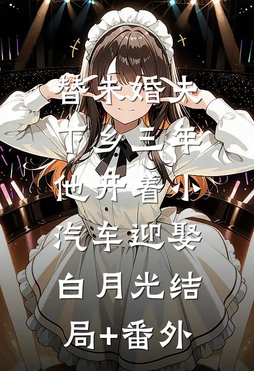 替未婚夫下乡三年，他开着小汽车迎娶白月光结局+番外