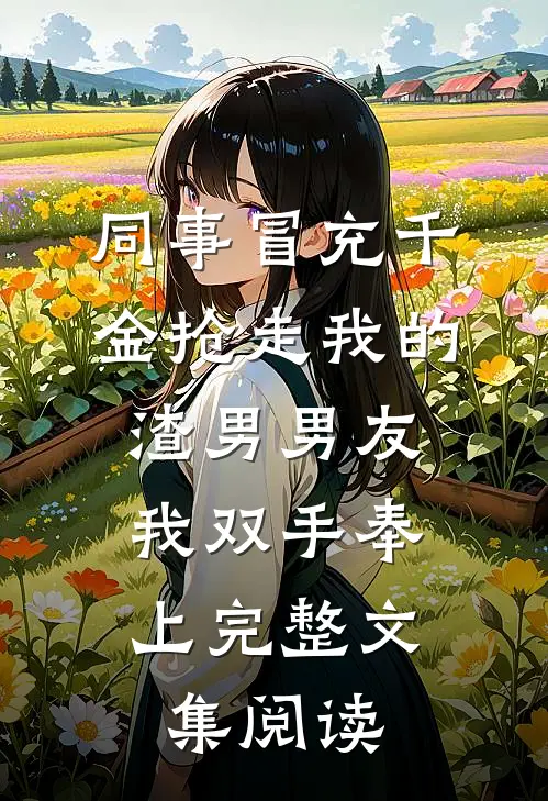 同事冒充千金抢走我的渣男男友，我双手奉上完整文集阅读