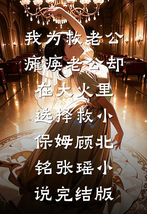 我为救老公瘫痪老公却在大火里选择救小保姆顾北铭张瑶小说完结版