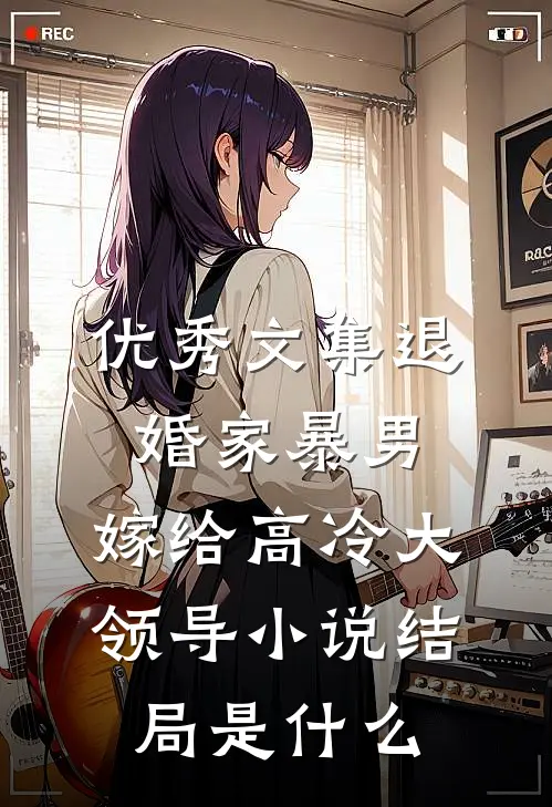 优秀文集退婚家暴男,嫁给高冷大领导小说结局是什么
