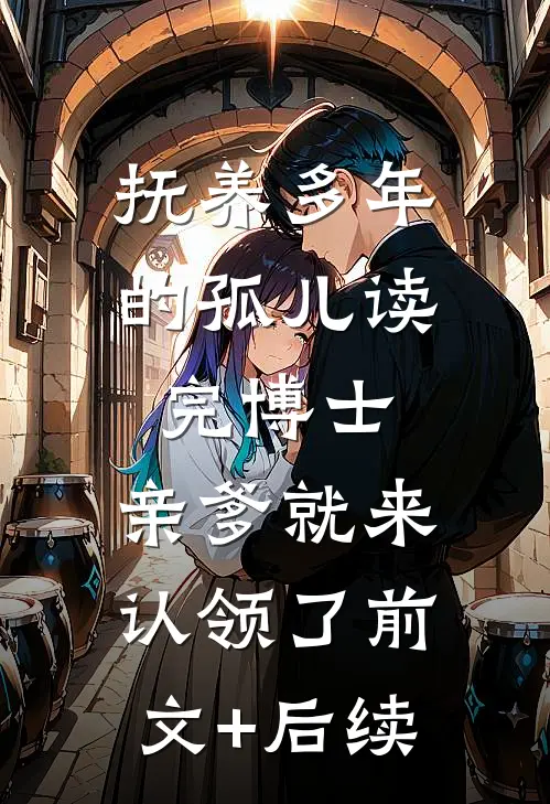 抚养多年的孤儿读完博士，亲爹就来认领了前文+后续
