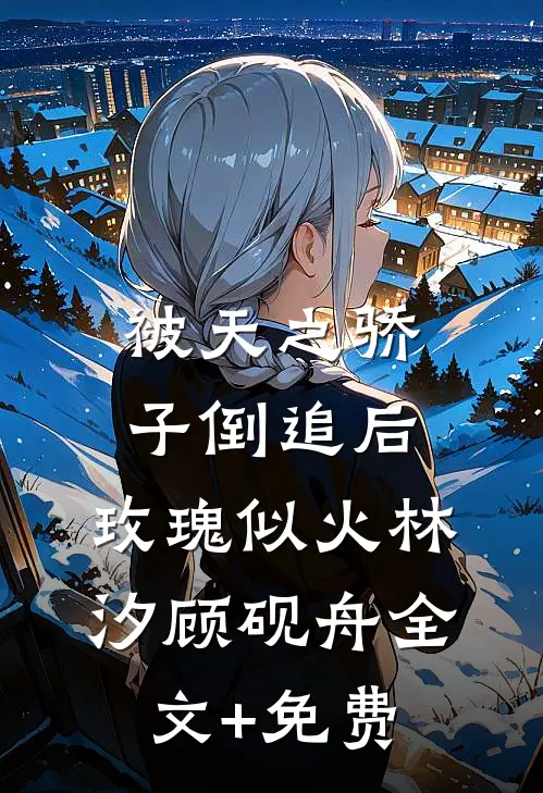 被天之骄子倒追后，玫瑰似火林汐顾砚舟全文+免费