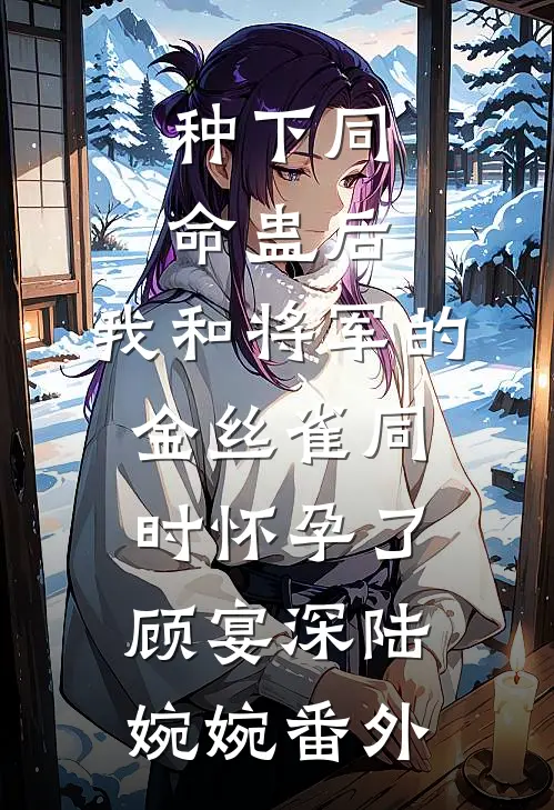 种下同命蛊后，我和将军的金丝雀同时怀孕了顾宴深陆婉婉 番外