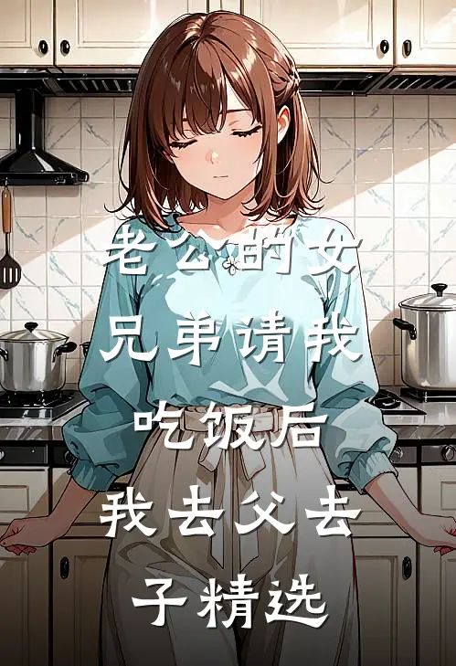 老公的女兄弟请我吃饭后，我去父去子精选