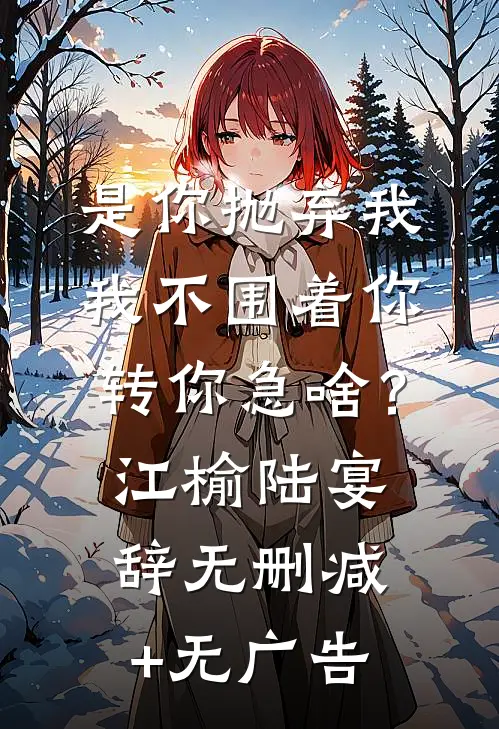 是你抛弃我，我不围着你转你急啥？江榆陆宴辞无删减+无广告