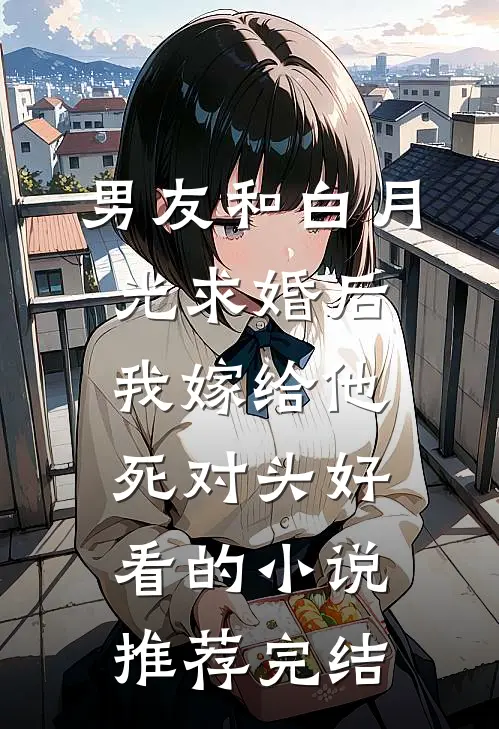 男友和白月光求婚后，我嫁给他死对头好看的小说推荐完结