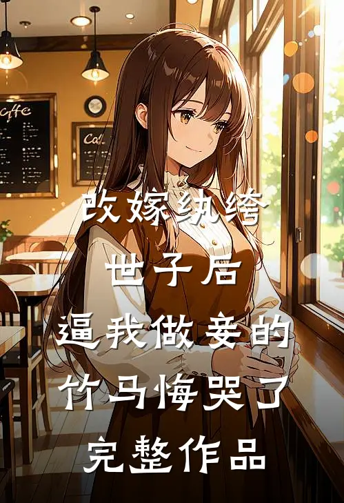 改嫁纨绔世子后，逼我做妾的竹马悔哭了完整作品