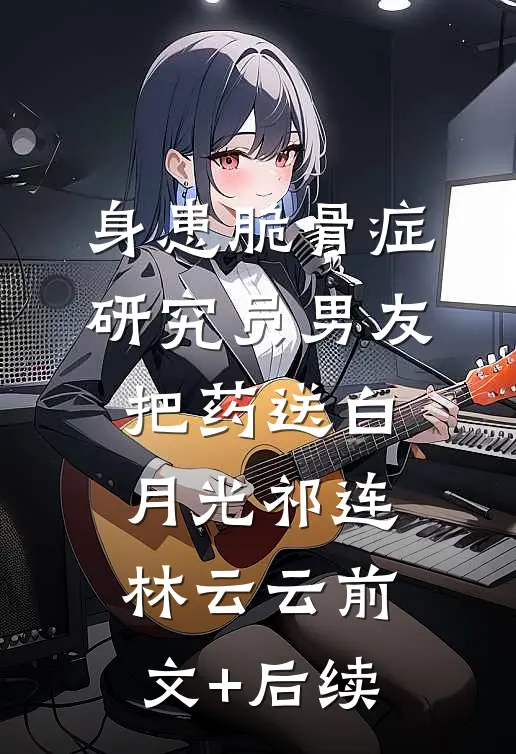 身患脆骨症，研究员男友把药送白月光祁连林云云前文+后续