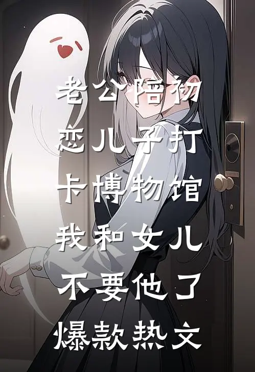 老公陪初恋儿子打卡博物馆，我和女儿不要他了爆款热文