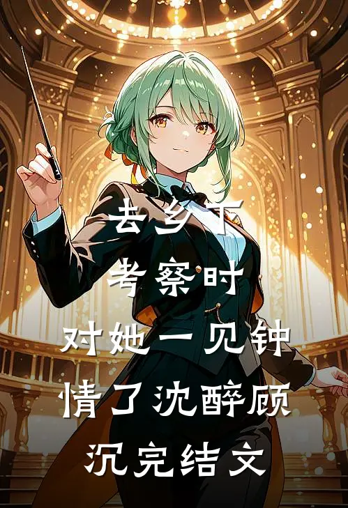 去乡下考察时，对她一见钟情了沈醉顾沉完结文