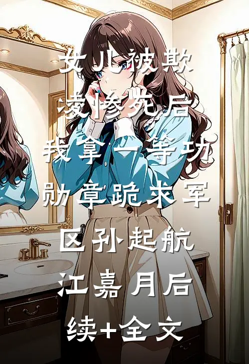 女儿被欺凌惨死后，我拿一等功勋章跪求军区孙起航江嘉月后续+全文