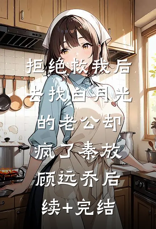 拒绝救我后，去找白月光的老公却疯了秦放顾远乔后续+完结