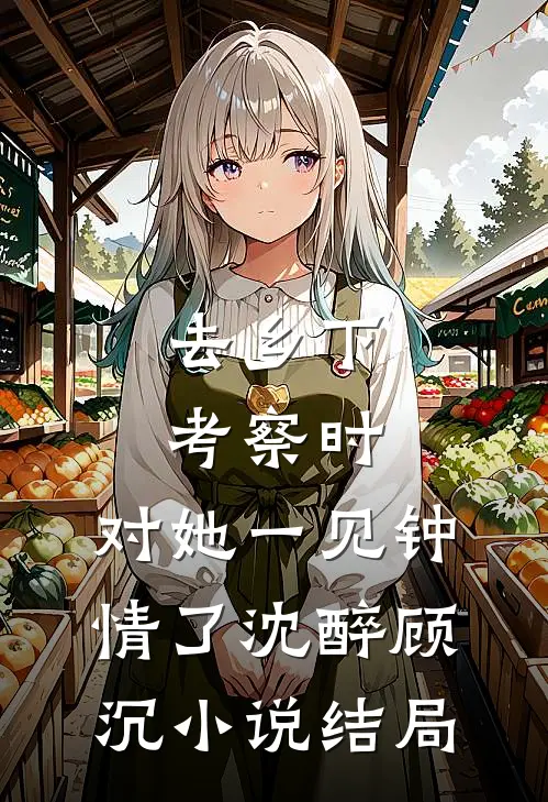 去乡下考察时，对她一见钟情了沈醉顾沉小说结局