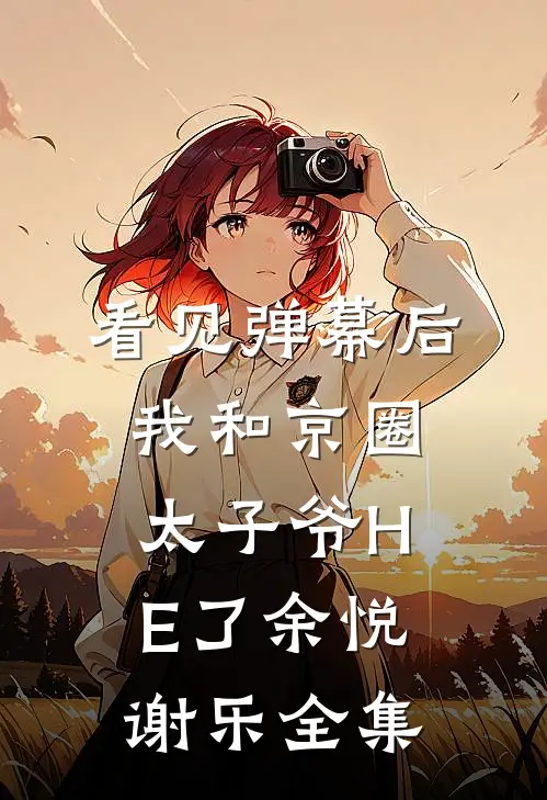 看见弹幕后，我和京圈太子爷HE了余悦谢乐全集