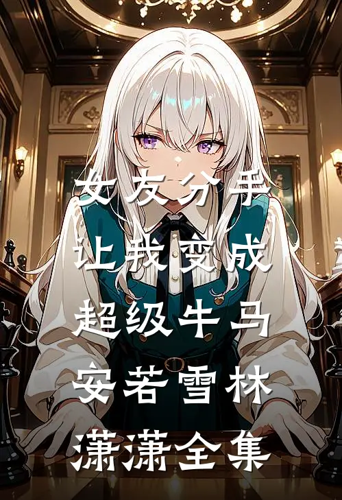 女友分手，让我变成超级牛马安若雪林潇潇 全集