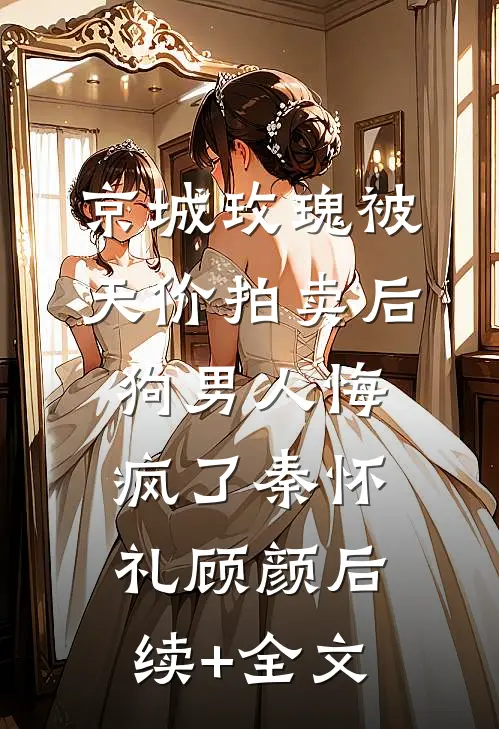 京城玫瑰被天价拍卖后，狗男人悔疯了秦怀礼顾颜后续+全文