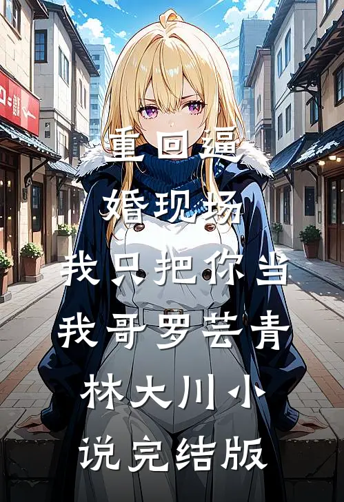 重回逼婚现场，我只把你当我哥罗芸青林大川小说完结版